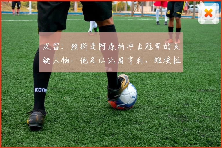 皮雷：赖斯是阿森纳冲击冠军的关键人物，他足以比肩亨利、维埃拉