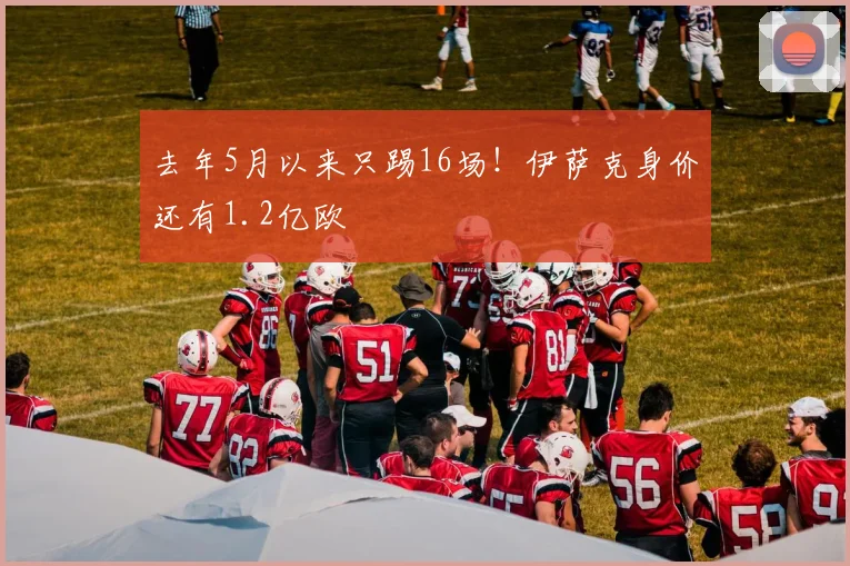 去年5月以来只踢16场！伊萨克身价还有1.2亿欧