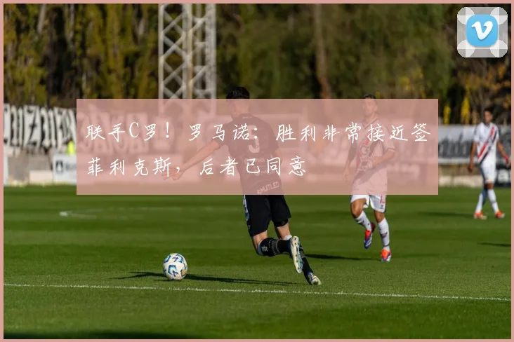 联手C罗！罗马诺：胜利非常接近签菲利克斯，后者已同意